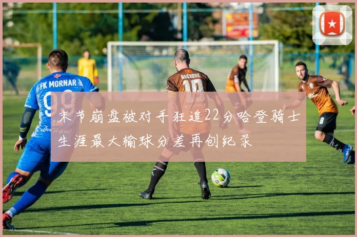 末节崩盘被对手狂追22分哈登骑士生涯最大输球分差再创纪录