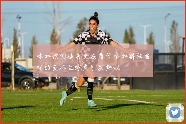 林加德创造历史成首位参加解放者杯的英格兰球员引发热议