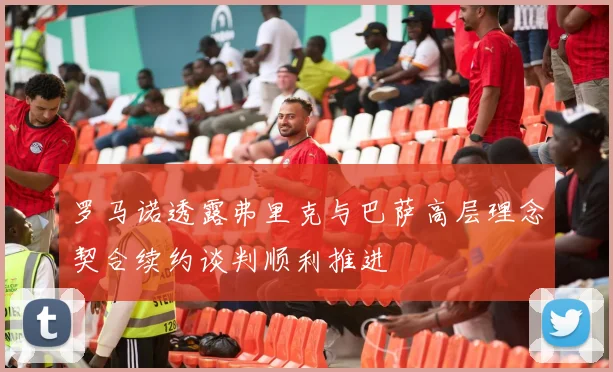 罗马诺透露弗里克与巴萨高层理念契合续约谈判顺利推进