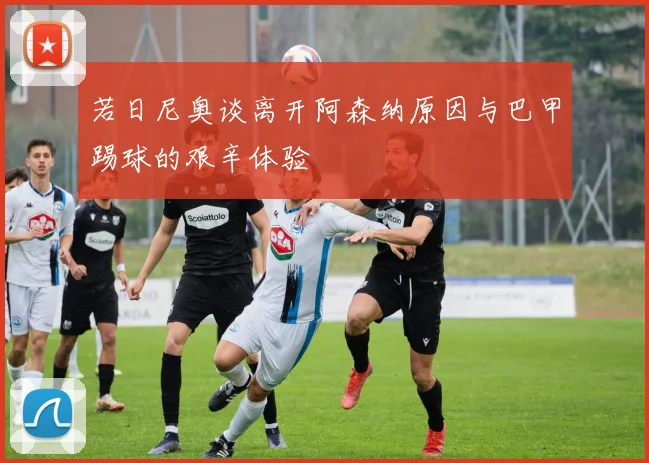 若日尼奥谈离开阿森纳原因与巴甲踢球的艰辛体验