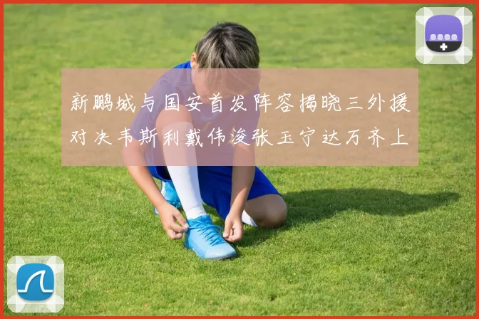 新鹏城与国安首发阵容揭晓三外援对决韦斯利戴伟浚张玉宁达万齐上阵