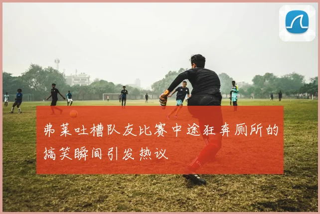弗莱吐槽队友比赛中途狂奔厕所的搞笑瞬间引发热议