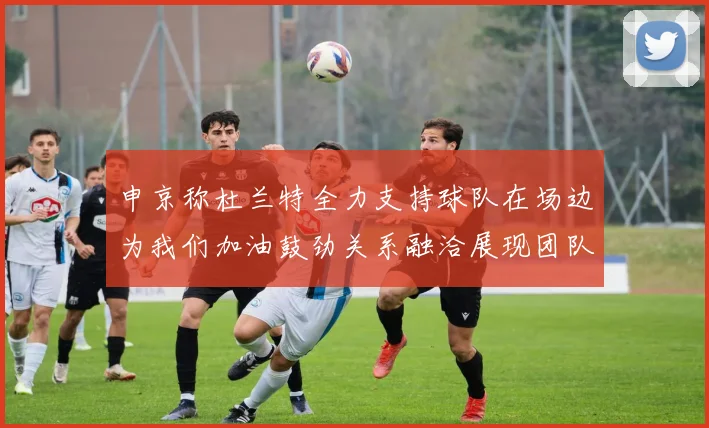 申京称杜兰特全力支持球队在场边为我们加油鼓劲关系融洽展现团队精神