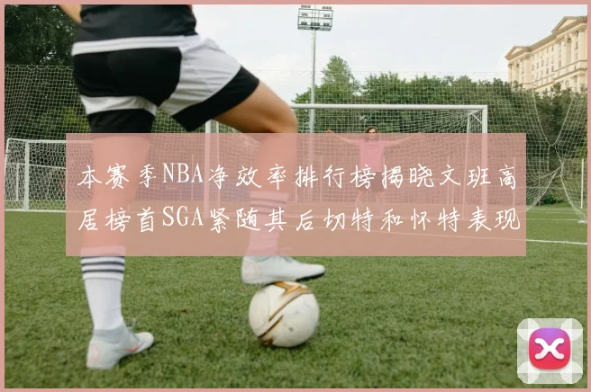 本赛季NBA净效率排行榜揭晓文班高居榜首SGA紧随其后切特和怀特表现出色
