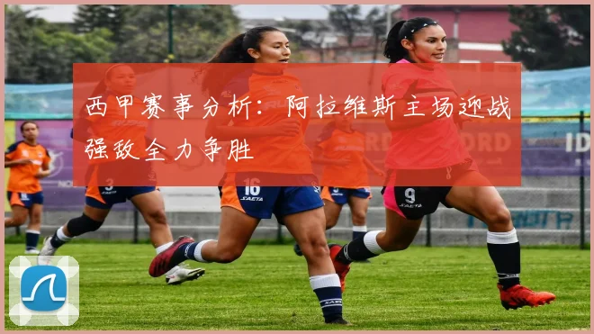 西甲赛事分析：阿拉维斯主场迎战强敌全力争胜