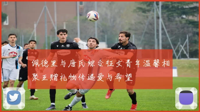 佩德里与唐氏综合征女青年温馨相聚互赠礼物传递爱与希望