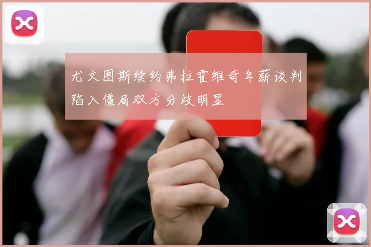 尤文图斯续约弗拉霍维奇年薪谈判陷入僵局双方分歧明显