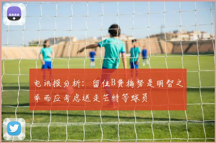 电讯报分析：留住B费梅努是明智之举而应考虑送走芒特等球员