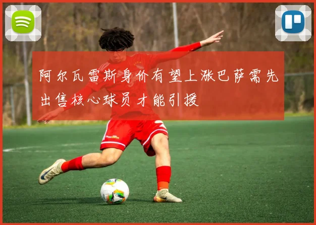 阿尔瓦雷斯身价有望上涨巴萨需先出售核心球员才能引援