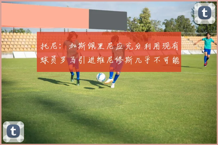 托尼：加斯佩里尼应充分利用现有球员罗马引进维尼修斯几乎不可能