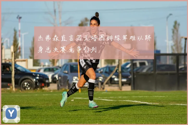 杰弗森直言若无塔图姆绿军难以跻身总决赛竞争行列